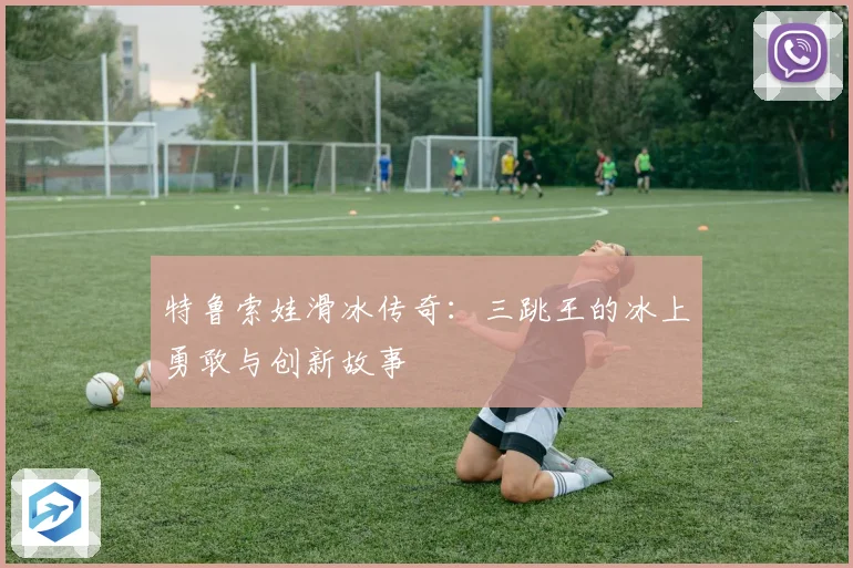 特鲁索娃滑冰传奇：三跳王的冰上勇敢与创新故事