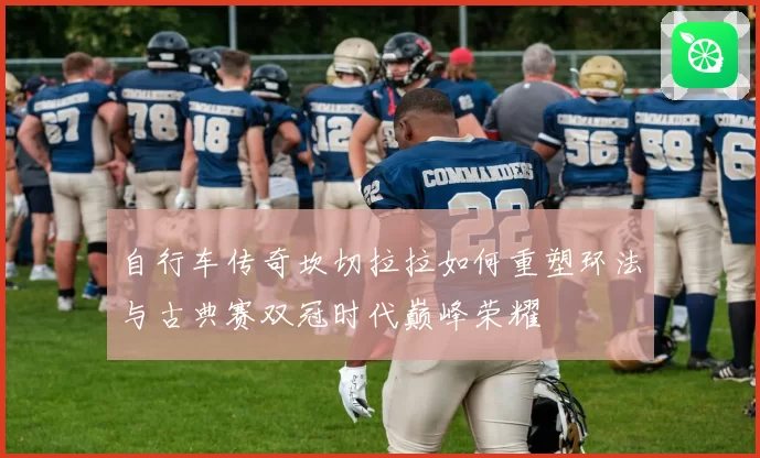 自行车传奇坎切拉拉如何重塑环法与古典赛双冠时代巅峰荣耀