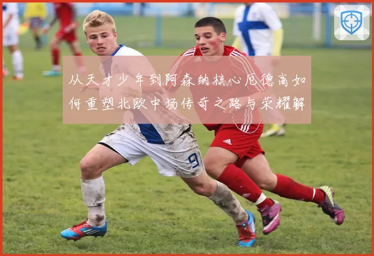 从天才少年到阿森纳核心厄德高如何重塑北欧中场传奇之路与荣耀解析