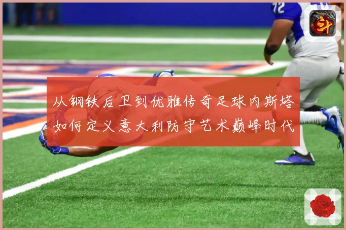 从钢铁后卫到优雅传奇足球内斯塔如何定义意大利防守艺术巅峰时代