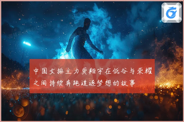 中国女排主力龚翔宇在低谷与荣耀之间持续奔跑追逐梦想的故事
