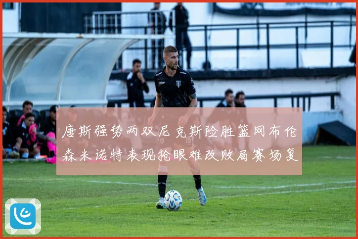 唐斯强势两双尼克斯险胜篮网布伦森米诺特表现抢眼难改败局赛场复盘