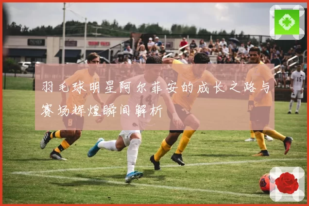 羽毛球明星阿尔菲安的成长之路与赛场辉煌瞬间解析