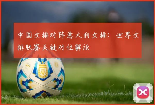 中国女排对阵意大利女排：世界女排联赛关键对位解读
