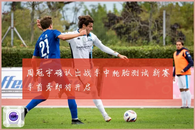 周冠宇确认出战季中轮胎测试 新赛季首秀即将开启
