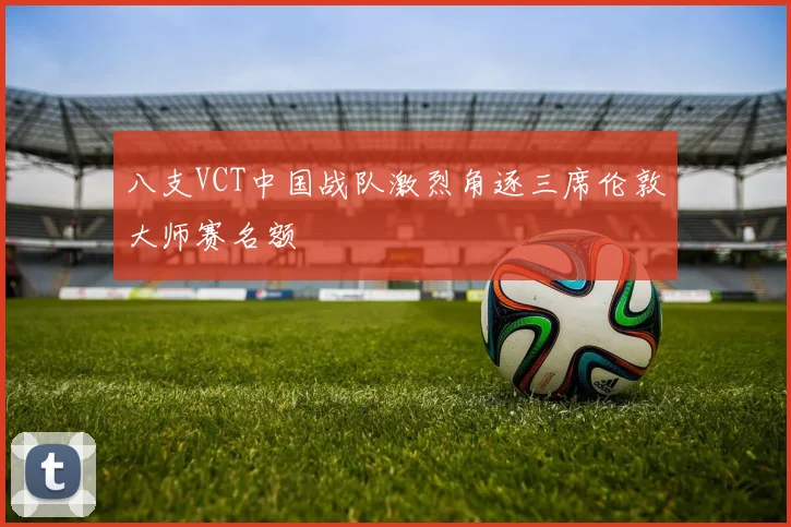 八支VCT中国战队激烈角逐三席伦敦大师赛名额