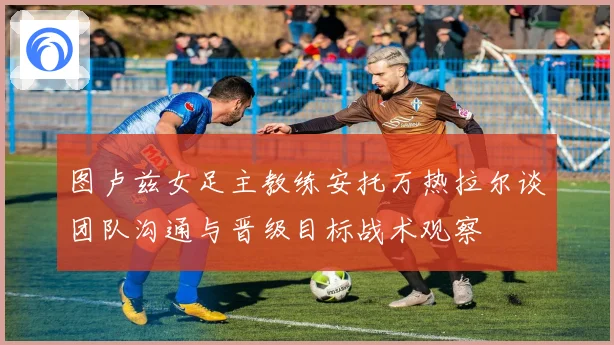 图卢兹女足主教练安托万热拉尔谈团队沟通与晋级目标战术观察