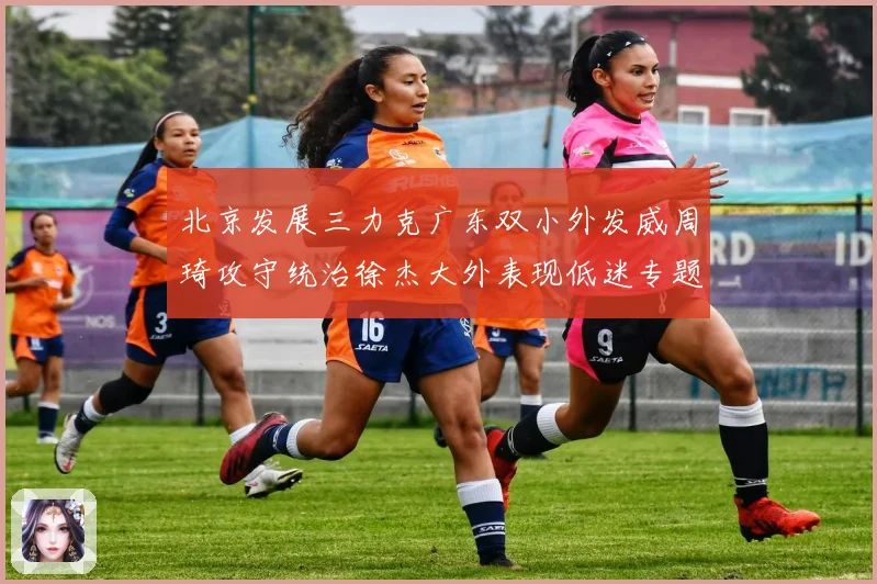 北京发展三力克广东双小外发威周琦攻守统治徐杰大外表现低迷专题观察