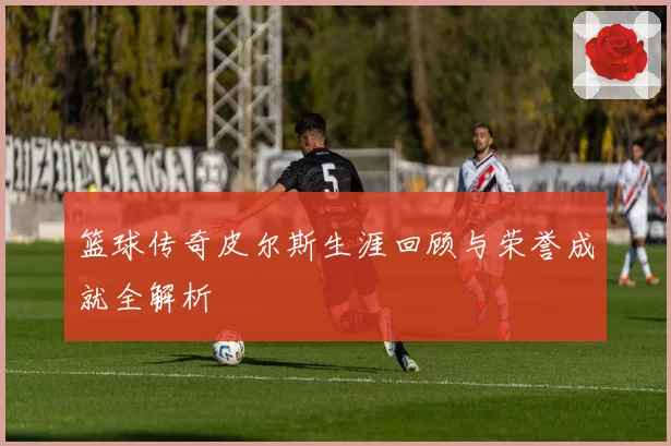 篮球传奇皮尔斯生涯回顾与荣誉成就全解析