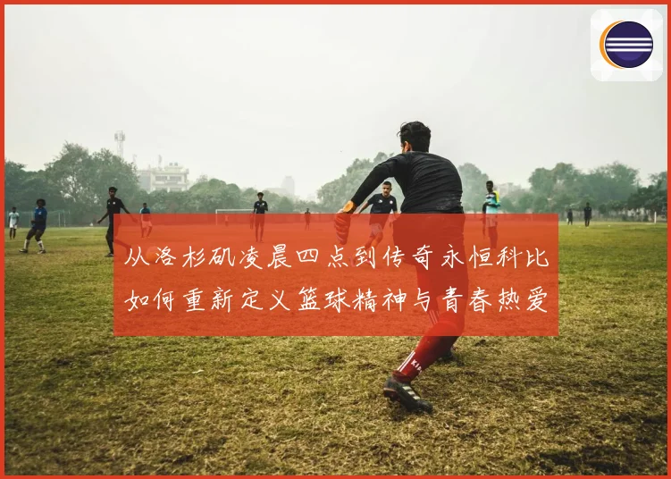 从洛杉矶凌晨四点到传奇永恒科比如何重新定义篮球精神与青春热爱