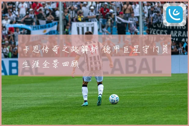 卡恩传奇之路解析 德甲巨星守门员生涯全景回顾