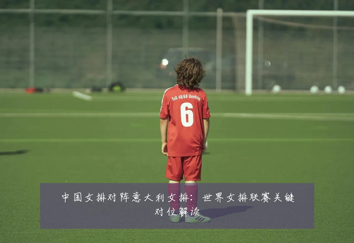 中国女排对阵意大利女排：世界女排联赛关键对位解读